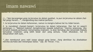 imam nawawi
() …”dan barangsiapa yang terjerumus ke dalam syubhat, ia pun terjerumus ke dalam (hal-
hal yang) haram….”, mengandung dua makna/perkara:
1. Ia terjerumus ke dalam keharaman, namun ia mengira bahwa hal itu tidak haram.
2. Ia mendekati (hampir-hampir) terjerumus ke dalam keharaman. Dan hal ini seperti
perkataan ( ) ”Maksiat-maksiat mengantarkan kepada kekafiran.”.Karena seseorang, jika
terjatuh kepada perbuatan menyimpang (maksiat), ia akan bertahap dan berpindah kepada
kerusakan (maksiat) yang lebih besar dari yang semula. Telah dikatakan, hal ini
diisyaratkan oleh ayat,
“…dan membunuh para nabi tanpa alasan yang benar. Yang demikian itu disebabkan
mereka durhaka dan melampaui batas.” (QS. Ali ‘Imran: 112).
 