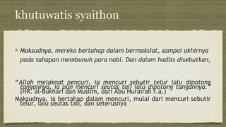 khutuwatis syaithon
Maksudnya, mereka bertahap dalam bermaksiat, sampai akhirnya
pada tahapan membunuh para nabi. Dan dalam hadits disebutkan,
“Allah melaknat pencuri, ia mencuri sebutir telur lalu dipotong
tangannya, ia pun mencuri seutas tali lalu dipotong tangannya.”
(HR. al-Bukhari dan Muslim, dari Abu Hurairah r.a.)
Maksudnya, ia bertahap dalam mencuri, mulai dari mencuri sebutir
telur, lalu seutas tali, dan seterusnya
 