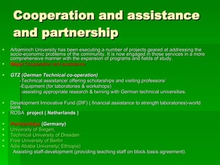 Cooperation and assistance  and partnership Arbaminch University has been executing a number of projects geared at addressing the socio-economic problems of the community. It is now engaged in those services in a more comprehensive manner with the expansion of programs and fields of study.  Major  Cooperation and assistance   GTZ (German Technical co-operation)   -Technical assistance/ offering scholarships and visiting professors/  -Equipment (for laboratories & workshops)  -assisting appropriate research & twining with German technical universities.  Development Innovative Fund (DIF) ( financial assistance to strength laboratories)-world bank ROSA  project ( Netherlands ) Partnerships  (Germany) University of Siegen   Technical University of Dresden   Free University of Berlin   Adis Ababa University( Ethiopia) Assisting staff-development (providing teaching staff on block basis agreement).  