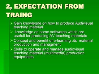 2, EXPECTATION FROM TRAING Gain knowlegde on how to produce Audivisual teaching material knowledge on some softwares which are usefull for producing AV teaching materials Concept and benefit of e-learning ,its  material production and managment Skills to operate and manage audiovisual teaching material (multimedia) production equipments  