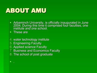 ABOUT AMU Arbaminch University, is officially inaugurated in June 2004. During this time it comprised four faculties, one institute and one school. These are water technology institute Engineering Faculty Applied science Faculty Business and Economics Faculty The school of post graduate .  