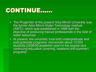 CONTINUE…… The Progenitor of the present Arba Minch University was the former Arba Minch Water Technology Institute (AWTI), which was established in 1986 with the objective of producing trained professonals in the field of water resources  At present, the university runs both undergraduate and post graduate programs, and enrolls about 10,000 students (2008/09 academic year) in the regular and continuing education (evening, weekend and summer) programs  