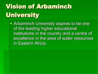 Vision of Arbaminch University  Arbaminch University aspires to be one of the leading higher educational institutions in the country and a centre of excellence in the area of water resources in Eastern Africa.  
