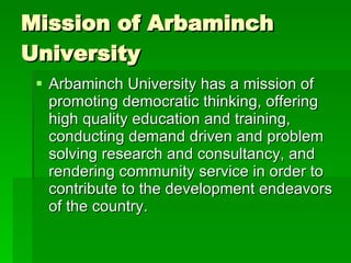 Mission of Arbaminch University  Arbaminch University has a mission of promoting democratic thinking, offering high quality education and training, conducting demand driven and problem solving research and consultancy, and rendering community service in order to contribute to the development endeavors of the country.  