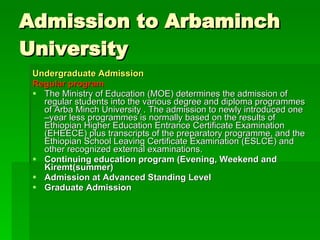 Admission to Arbaminch University  Undergraduate Admission   Regular program   The Ministry of Education (MOE) determines the admission of regular students into the various degree and diploma programmes of Arba Minch University . The admission to newly introduced one –year less programmes is normally based on the results of Ethiopian Higher Education Entrance Certificate Examination (EHEECE) plus transcripts of the preparatory programme, and the Ethiopian School Leaving Certificate Examination (ESLCE) and other recognized external examinations.  Continuing education program (Evening, Weekend and Kiremt(summer)  Admission at Advanced Standing Level  Graduate Admission   