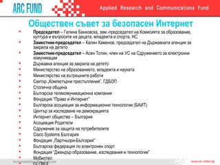 Обществен съвет за безопасен Интернет
 Председател – Галина Банковска, зам.-председател на Комисията за образование,
култура и въпросите на децата, младежта и спорта, НС
 Заместник-председател – Калин Каменов, председател на Държавната агенция за
закрила на детето
 Заместник-председател – Асен Тотин, член на УС на Сдружението за електронни
комуникации
 Държавна агенция за закрила на детето
 Министерство на образованието, младежта и науката
 Министерство на вътрешните работи
 Сектор „Компютърни престъпления”, ГДБОП
 Столична община
 Българска телекомуникационна компания
 Фондация “Право и Интернет”
 Българска асоциация за информационни технологии (БАИТ)
 Център за изследване на демокрацията
 Интернет общество – България
 Асоциация Родители
 Сдружение за защита на потребителите
 Cisco Systems България
 Фондация „Партньори-България”
 Българска федерация по електронен спорт
 Фондация “Джендър образование, изследвания и технологии”
 Мобилтел
 