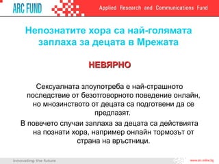 Непознатите хора са най-голямата
заплаха за децата в Мрежата
НЕВЯРНОНЕВЯРНО
Сексуалната злоупотреба е най-страшното
последствие от безотговорното поведение онлайн,
но мнозинството от децата са подготвени да се
предпазят.
В повечето случаи заплаха за децата са действията
на познати хора, например онлайн тормозът от
страна на връстници.
 