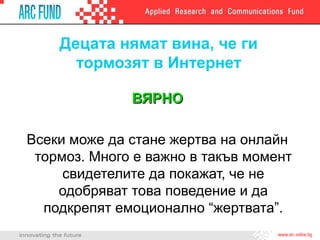 Децата нямат вина, че ги
тормозят в Интернет
ВЯРНОВЯРНО
Всеки може да стане жертва на онлайн
тормоз. Много е важно в такъв момент
свидетелите да покажат, че не
одобряват това поведение и да
подкрепят емоционално “жертвата”.
 