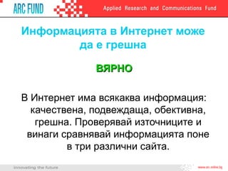 Информацията в Интернет може
да е грешна
ВЯРНОВЯРНО
В Интернет има всякаква информация:
качествена, подвеждаща, обективна,
грешна. Проверявай източниците и
винаги сравнявай информацията поне
в три различни сайта.
 