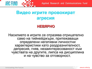Видео игрите провокират
агресия
НЕВЯРНОНЕВЯРНО
Насилието в игрите се отразява отрицателно
само на тийнейджъри, притежаващи
определени негативни личностни
характеристики като раздразнителност,
депресия, гняв, незаинтересованост към
чувствата на другите, липса на дисциплина
и на чувство за отговорност.
 