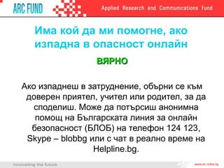 Има кой да ми помогне, ако
изпадна в опасност онлайн
ВЯРНОВЯРНО
Ако изпаднеш в затруднение, обърни се към
доверен приятел, учител или родител, за да
споделиш. Може да потърсиш анонимна
помощ на Българската линия за онлайн
безопасност (БЛОБ) на телефон 124 123,
Skype – blobbg или с чат в реално време на
Helpline.bg.
 