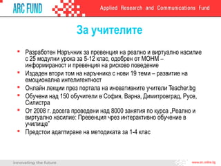 За учителите
 Разработен Наръчник за превенция на реално и виртуално насилие
с 25 модулни урока за 5-12 клас, одобрен от МОНМ –
информираност и превенция на рисково поведение
 Издаден втори том на наръчника с нови 19 теми – развитие на
емоционална интелигентност
 Онлайн лекции през портала на иновативните учители Teacher.bg
 Обучени над 150 обучители в София, Варна, Димитровград, Русе,
Силистра
 От 2008 г. досега проведени над 8000 занятия по курса „Реално и
виртуално насилие: Превенция чрез интерактивно обучение в
училище”
 Предстои адаптиране на методиката за 1-4 клас
 