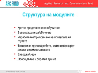 Структура на модулите
 Кратко представяне на обучителя
 Въвеждаща игра/обучение
 Изработване/припомняне на правилата на
групата
 Техники за групова работа, които провокират
диалог и самоосъзнаване
 Енерджайзери
 Обобщаване и обратна връзка
 