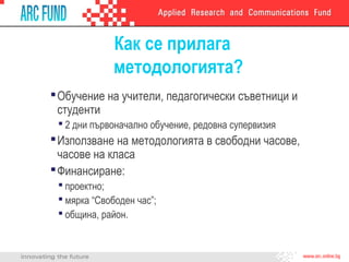 Как се прилага
методологията?
Обучение на учители, педагогически съветници и
студенти
 2 дни първоначално обучение, редовна супервизия
Използване на методологията в свободни часове,
часове на класа
Финансиране:
 проектно;
 мярка “Свободен час”;
 община, район.
 
