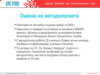 Оценка на методологията
 Номиниран за най-добър социален проект на 2008 г.
 Наръчникът е преведен на английски за ползване в INSAFE
мрежата, обучени са представители на неправителствени
организации от Македония, Босна и Херцеговина, Сърбия.
 С методологията работят 22 училища в София, всички училища
във Варна и в Димитровград, училища в Силистра.
 По договор със СУ „Св. Климент Охридски” студенти от
специалност „Психология” се обучават да ползват
методологията, като им се осигурява платена практика с
хорариум от 30 часа.
 