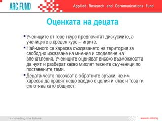 Оценката на децата
Учениците от горен курс предпочитат дискусиите, а
учениците в среден курс – игрите.
Най-много се харесва създаването на територия за
свободно изказване на мнения и споделяне на
впечатления. Учениците оценяват високо възможността
да чуят и разберат какво мислят техните съученици по
поставените теми.
Децата често посочват в обратните връзки, че им
харесва да правят нещо заедно с целия и клас и това ги
сплотява като общност.
 