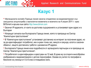 Казус 1
 Ирландската онлайн Гореща линия засича споделяне на видеоматериал със
сексуална злоупотреба с малолетни момичета и момчета на 4 април 2011 г. чрез
BitTorrent и връзка към сайта http://www.btmon.com
 Засичат IP-адресите, от които се достъпва съдържанието и установяват един адрес и в
България
 Изпращат сигнала към българската Гореща линия, която го препраща на Сектор
“Компютърни престъпления”
 В “Компютърни престъпления” установяват доставчика на интернет за посочения адрес, но
за да идентифицират потребител, им е нужен точен час, минута и секунда, когато е засечен
обменът, защото доставчикът работи с динамични IP-адреси.
 Българската Гореща линия иска подробности от ирландските партньори и ги препраща на
Сектор “Компютърни престъпления”.
 Потребителят е идентифициран и арестуван на 12 май. В дома му са открити многобройни
изображения и видеоматериали с детска порнография. Оказва се учител по география и
биология на ученици от 5 и 6 клас в пловдивско село.
.
 