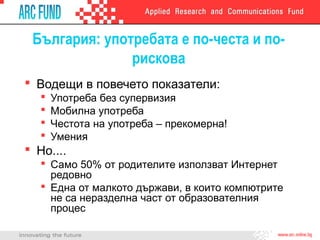 България: употребата е по-честа и по-
рискова
 Водещи в повечето показатели:
 Употреба без супервизия
 Мобилна употреба
 Честота на употреба – прекомерна!
 Умения
 Но....
 Само 50% от родителите използват Интернет
редовно
 Една от малкото държави, в които компютрите
не са неразделна част от образователния
процес
 