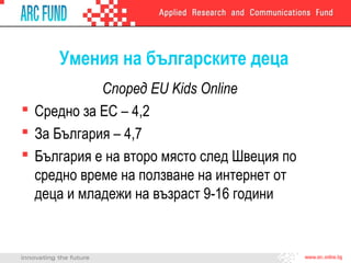 Умения на българските деца
Според EU Kids Online
 Средно за ЕС – 4,2
 За България – 4,7
 България е на второ място след Швеция по
средно време на ползване на интернет от
деца и младежи на възраст 9-16 години
 