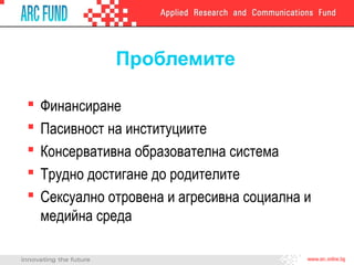 Проблемите
 Финансиране
 Пасивност на институциите
 Консервативна образователна система
 Трудно достигане до родителите
 Сексуално отровена и агресивна социална и
медийна среда
 