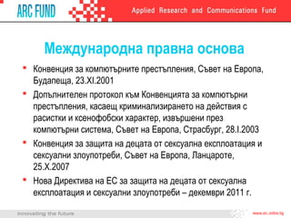 Международна правна основа
 Конвенция за компютърните престъпления, Съвет на Европа,
Будапеща, 23.XI.2001
 Допълнителен протокол към Конвенцията за компютърни
престъпления, касаещ криминализирането на действия с
расистки и ксенофобски характер, извършени през
компютърни система, Съвет на Европа, Страсбург, 28.I.2003
 Конвенция за защита на децата от сексуална експлоатация и
сексуални злоупотреби, Съвет на Европа, Ланцароте,
25.X.2007
 Нова Директива на ЕС за защита на децата от сексуална
експлоатация и сексуални злоупотреби – декември 2011 г.
 