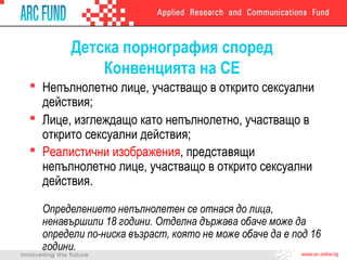 Детска порнография според
Конвенцията на СЕ
 Непълнолетно лице, участващо в открито сексуални
действия;
 Лице, изглеждащо като непълнолетно, участващо в
открито сексуални действия;
 Реалистични изображения, представящи
непълнолетно лице, участващо в открито сексуални
действия.
Определението непълнолетен се отнася до лица,
ненавършили 18 години. Отделна държава обаче може да
определи по-ниска възраст, която не може обаче да е под 16
години.
 