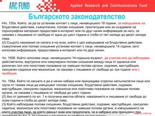 Българското законодателство
IЧл. 155а. Който, за да се установи контакт с лице, ненавършило 18 години, за извършване на
блудствено действие, съвкупление, полово сношение, проституция или за създаване на
порнографски материал предоставя в интернет или по друг начин информация за него, се
наказва с лишаване от свобода от една до шест години и глоба от пет хиляди до десет хиляди
лева.
(2) Същото наказание се налага и на онзи, който с цел извършване на блудствено действие,
съвкупление или полово сношение установи контакт с лице, ненавършило 14 години, като
използва информация, предоставена в интернет или по друг начин.
Чл. 155б. Който склонява лице, ненавършило 14-годишна възраст, да участва или да наблюдава
действителни, виртуални или симулирани полови сношения между лица от еднакъв или
различен пол или похотливо показване на човешки полови органи, содомия, мастурбация,
сексуален садизъм или мазохизъм, се наказва с лишаване от свобода до три години или с
пробация.
Чл. 158а. Който по какъвто и да е начин набира или принуждава отделни непълнолетни лица или
групи от такива лица да извършват полово сношение, блудствени действия, содомия,
мастурбация, сексуален садизъм, мазохизъм или похотливо показване на човешки полови
органи, се наказва с лишаване от свобода до шест години.
(2) Ако от деянието по ал. 1 е получена имотна облага, наказанието е лишаване от свобода до
осем години и глоба до десет хиляди лева.
(3) Който наблюдава полови сношения, блудствени действия, содомия, мастурбация, сексуален
садизъм, мазохизъм или похотливо показване на човешки полови органи, в извършването на
които участва лице, за което деецът знае или предполага, че е набрано или принудено при
 
