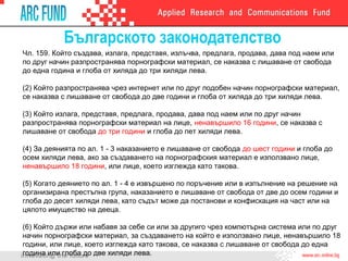 Българското законодателство
Чл. 159. Който създава, излага, представя, излъчва, предлага, продава, дава под наем или
по друг начин разпространява порнографски материал, се наказва с лишаване от свобода
до една година и глоба от хиляда до три хиляди лева.
(2) Който разпространява чрез интернет или по друг подобен начин порнографски материал,
се наказва с лишаване от свобода до две години и глоба от хиляда до три хиляди лева.
(3) Който излага, представя, предлага, продава, дава под наем или по друг начин
разпространява порнографски материал на лице, ненавършило 16 години, се наказва с
лишаване от свобода до три години и глоба до пет хиляди лева.
(4) За деянията по ал. 1 - 3 наказанието е лишаване от свобода до шест години и глоба до
осем хиляди лева, ако за създаването на порнографския материал е използвано лице,
ненавършило 18 години, или лице, което изглежда като такова.
(5) Когато деянието по ал. 1 - 4 е извършено по поръчение или в изпълнение на решение на
организирана престъпна група, наказанието е лишаване от свобода от две до осем години и
глоба до десет хиляди лева, като съдът може да постанови и конфискация на част или на
цялото имущество на дееца.
(6) Който държи или набавя за себе си или за другиго чрез компютърна система или по друг
начин порнографски материал, за създаването на който е използвано лице, ненавършило 18
години, или лице, което изглежда като такова, се наказва с лишаване от свобода до една
година или глоба до две хиляди лева.
 