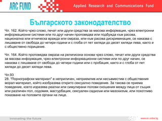 Българското законодателство
Чл. 162. Който чрез слово, печат или други средства за масова информация, чрез електронни
информационни системи или по друг начин проповядва или подбужда към расова,
национална или етническа вражда или омраза, или към расова дискриминация, се наказва с
лишаване от свобода до четири години и с глоба от пет хиляди до десет хиляди лева, както и
с обществено порицание.
Чл. 164. Който проповядва омраза на религиозна основа чрез слово, печат или други средства
за масова информация, чрез електронни информационни системи или по друг начин, се
наказва с лишаване от свобода до четири години или с пробация, както и с глоба от пет
хиляди до десет хиляди лева.
Чл.93
28. "Порнографски материал" е неприличен, неприемлив или несъвместим с обществения
морал материал, който изобразява открито сексуално поведение. За такова се приема
поведение, което изразява реални или симулирани полови сношения между лица от същия
или различен пол, содомия, мастурбация, сексуален садизъм или мазохизъм, или похотливо
показване на половите органи на лице.
 