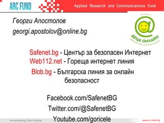 Георги Апостолов
georgi.apostolov@online.bg
Safenet.bg - Център за безопасен Интернет
Web112.net - Гореща интернет линия
Blob.bg - Българска линия за онлайн
безопасност
Facebook.com/SafenetBG
Twitter.com/@SafenetBG
Youtube.com/goricele
 
