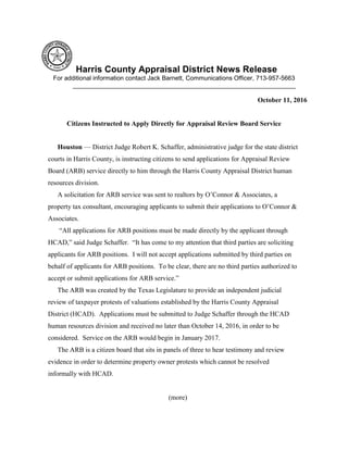Harris County Appraisal District News Release
For additional information contact Jack Barnett, Communications Officer, 713-957-5663
________________________________________________________________
October 11, 2016
Citizens Instructed to Apply Directly for Appraisal Review Board Service
Houston — District Judge Robert K. Schaffer, administrative judge for the state district
courts in Harris County, is instructing citizens to send applications for Appraisal Review
Board (ARB) service directly to him through the Harris County Appraisal District human
resources division.
A solicitation for ARB service was sent to realtors by O’Connor & Associates, a
property tax consultant, encouraging applicants to submit their applications to O’Connor &
Associates.
“All applications for ARB positions must be made directly by the applicant through
HCAD,” said Judge Schaffer. “It has come to my attention that third parties are soliciting
applicants for ARB positions. I will not accept applications submitted by third parties on
behalf of applicants for ARB positions. To be clear, there are no third parties authorized to
accept or submit applications for ARB service.”
The ARB was created by the Texas Legislature to provide an independent judicial
review of taxpayer protests of valuations established by the Harris County Appraisal
District (HCAD). Applications must be submitted to Judge Schaffer through the HCAD
human resources division and received no later than October 14, 2016, in order to be
considered. Service on the ARB would begin in January 2017.
The ARB is a citizen board that sits in panels of three to hear testimony and review
evidence in order to determine property owner protests which cannot be resolved
informally with HCAD.
(more)
 
