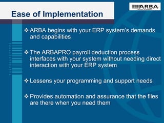 Ease of Implementation
ARBA begins with your ERP system’s demands
and capabilities
The ARBAPRO payroll deduction process
interfaces with your system without needing direct
interaction with your ERP system
Lessens your programming and support needs
Provides automation and assurance that the files
are there when you need them
 