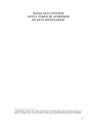 3
MAGIA QUE CONTIENE
NUEVE TOMOS DE AFORISMOS
DE SIETE SEPTENARIOS1
1
Originalmente existieron nueve tomos, solo ha sobrevivido hasta nuestros días el presente tomo que es el
primero, es posible que los otros nunca fueran escritos o que el autor halla fallecido antes de completarlos.
 