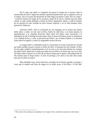 30
Por lo tanto que nadie se vanaglorie de poseer la magia por sí mismo. Sólo la
misericordia de Dios o algún otro destino espiritual pueden hacer que se adquiera. Este es
el origen, esta es la causa del desarrollo de toda magia sea buena o mala. Por eso Tages11
, el primer maestro de magia de los romanos, surgió de la tierra y declaró que por orden
celeste su culto estaba dedicado a Diana de Éfeso. Igualmente Apolo; y toda la religión
de los gentiles ha sido recibida de estos mismos espíritus y no es obra humana como
piensan los Saduceos.
Aforismo XLIX.- Que la conclusión de este Isagogia sea la misma que hemos
dicho antes, a saber: no hay sino un Dios, fuente de todo bien, y un único pecado, la
desobediencia a la voluntad divina.De ahíel temor del Señor como iniciación a la
Sabiduríay de ahí la utilidad de toda magia. Pues al temor del Señor sucede la obediencia
a la voluntad divina y a ella, la presencia del Señor y de su Santo Espíritu y el dominio
sobre todos los ángeles y sobre los inagotables tesoros divinos.
La magia inútil y condenable surge en el momento en el que el pecado nos invade
por haber perdido nuestro corazón el temor de Dios. El príncipe de este mundo, el Dios
de este siglo, establece inmediatamente en él su reino y sus ritos para obtener las ventajas
que debe retirar. Igual que la araña que rodea con sus hilos a la mosca que cae en su tela,
así Satán rodea su presa con el hilo de los deseos hasta que la agota y desecahaciendo de
ella materia para el fuego eterno. A otros los protege y los eleva a las más altas cimas
para que la caída sea mayor.
Mira alrededor tuyo, lector benévolo, acuérdate de la historia sagrada y profana y
veras que el mundo está lleno de magos en su doble reino, el del Bien y el del Mal.
11
Dios etrusco.Sus enseñanzas, recopiladas en los Tagetici Libri, contenían las reglas de la adivinación.
 