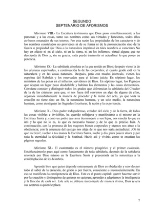 7
SEGUNDO
SEPTENARIO DE AFORISMOS
Aforismo VIII.- La Escritura testimonia que Dios puso simultáneamente a las
personas y a las cosas, tanto sus nombres como sus virtudes y funciones, todos ellos
atributos emanados de sus tesoros. Por esta razón las propiedades de los caracteres y de
los nombres constelados no provienen ni de su forma ni de la pronunciación sino de la
fuerza o propiedad que Dios o la naturaleza imprimió en tales nombres o caracteres No
hay en efecto ni en el cielo, ni en la tierra, ni en los infiernos, virtud alguna que no
descienda de Dios y, sin su gracia, nada puede transmitir ni actualizar lo que posee en
potencia.
Aforismo IX.- La sabiduría absoluta es la que reside en Dios; después viene la de
las criaturas espirituales, a continuación la de las corporales; el cuarto grado está en la
naturaleza y en las cosas naturales. Después, pero con mucho intervalo, vienen los
espíritus del Rebelde y los reservados para el último juicio. En séptimo lugar, los
ministros de las penas en el infierno, servidores de Dios. En séptimo lugar, los Pigmeos
que ocupan un lugar poco desdeñable y habitan los elementos y las cosas elementales.
Conviene conocer y distinguir todos los grados que diferencian la sabiduría del Creador
de la de las criaturas para que, si nos fuera útil servirnos en algo de alguna de ellas,
sepamos inmediatamente la manera de proceder y la razón del acto, ya que toda la
creación no tiene sino un fin, la naturaleza humana, y un solo medio, la naturaleza
humana, como atestiguan las Sagradas Escrituras, la razón y la experiencia.
Aforismo X.- Dios padre todopoderoso, creador del cielo y de la tierra, de todas
las cosas visibles e invisibles, ha querido reflejarse y manifestarse a sí mismo en la
Escritura Santa y, como un padre que ama tiernamente a sus hijos, nos enseña lo que es
útil y lo que no lo es, lo que es necesario buscar y de lo que es preciso huir. A
continuación, con la promesa de los mayores bienes corporales y eternos nos atrae a la
obediencia; con la amenaza del castigo nos aleja de lo que nos sería perjudicial. ¡Oh tú
que me lees!, vuelve a tus manos la Escritura Santa, noche y día, para poseer ahora y por
toda la eternidad la felicidad y la beatitud. Hazlo así y vivirás como te enseñan las
páginas sagradas.
Aforismo XI.- El cuaternario es el número pitagórico y el primer cuadrado.
Establezcámoslo pues aquí como fundamento de toda sabiduría, después de la sabiduría
revelada por Dios mismo en la Escritura Santa y presentada en la naturaleza a la
contemplación de los hombres.
Aprende bien que quien depende enteramente de Dios es obedecido y servido por
todo el saber de la creación, de grado o por fuerza, consciente o inconscientemente. En
eso se manifiesta la omnipotencia de Dios. Este es el punto capital: querer hacerse servir
por la creación y distinguirse de quienes no quieren; aprender a adaptarnos la inteligencia
y la función de cada ser. Este arte se obtiene únicamente de manera divina, Dios revela
sus secretos a quien le place.
 