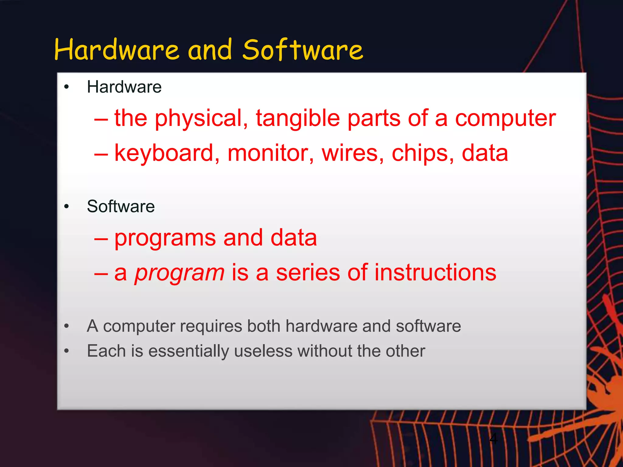 4
Hardware and Software
• Hardware
– the physical, tangible parts of a computer
– keyboard, monitor, wires, chips, data
• Software
– programs and data
– a program is a series of instructions
• A computer requires both hardware and software
• Each is essentially useless without the other
 