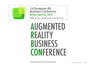ARBcon.eu
1st European AR Business Conference Berlin, April 23 | 2010




                AUGMENTED
                REALITY
                BUSINESS
                CONFERENCE
               Announcement Presentation!    Version 2010-04-13 – W.S. 	
  
 