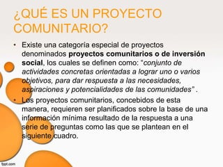 ¿QUÉ ES UN PROYECTO
COMUNITARIO?
• Existe una categoría especial de proyectos
  denominados proyectos comunitarios o de inversión
  social, los cuales se definen como: “conjunto de
  actividades concretas orientadas a lograr uno o varios
  objetivos, para dar respuesta a las necesidades,
  aspiraciones y potencialidades de las comunidades” .
• Los proyectos comunitarios, concebidos de esta
  manera, requieren ser planificados sobre la base de una
  información mínima resultado de la respuesta a una
  serie de preguntas como las que se plantean en el
  siguiente cuadro.
 