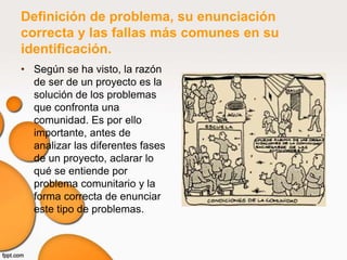 Definición de problema, su enunciación
correcta y las fallas más comunes en su
identificación.
• Según se ha visto, la razón
  de ser de un proyecto es la
  solución de los problemas
  que confronta una
  comunidad. Es por ello
  importante, antes de
  analizar las diferentes fases
  de un proyecto, aclarar lo
  qué se entiende por
  problema comunitario y la
  forma correcta de enunciar
  este tipo de problemas.
 