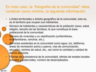 En todo caso, la “fotografía de la comunidad” debe
contener como mínimo, la siguiente información:
• Límites territoriales o ámbito geográfico de la comunidad, esto es,
  es el territorio que ocupan sus habitantes.
• Número de habitantes y características de la población (sexo, edad,
  religión, tamaño de las familias), lo que constituye la base
  poblacional de la comunidad.
• Número de viviendas y su clasificación (unifamiliares,
  multifamiliares, ranchos, etc.).
• Servicios existentes en la comunidad como agua, luz, teléfonos,
  áreas de recreación activa y pasiva, vías de comunicación,
  escuelas, centros de salud, etc., así como la cantidad y calidad de
  dichos servicios.
• Formas de subsistencia de la comunidad, ofertas de empleo locales
  actuales y potenciales, número de desempleados.
 