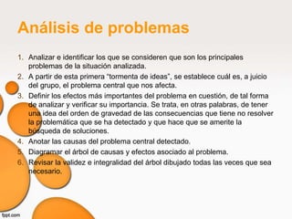 Análisis de problemas
1. Analizar e identificar los que se consideren que son los principales
   problemas de la situación analizada.
2. A partir de esta primera “tormenta de ideas”, se establece cuál es, a juicio
   del grupo, el problema central que nos afecta.
3. Definir los efectos más importantes del problema en cuestión, de tal forma
   de analizar y verificar su importancia. Se trata, en otras palabras, de tener
   una idea del orden de gravedad de las consecuencias que tiene no resolver
   la problemática que se ha detectado y que hace que se amerite la
   búsqueda de soluciones.
4. Anotar las causas del problema central detectado.
5. Diagramar el árbol de causas y efectos asociado al problema.
6. Revisar la validez e integralidad del árbol dibujado todas las veces que sea
   necesario.
 