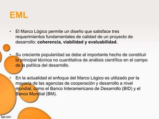 EML
• El Marco Lógico permite un diseño que satisface tres
  requerimientos fundamentales de calidad de un proyecto de
  desarrollo: coherencia, viabilidad y evaluabilidad.

• Su creciente popularidad se debe al importante hecho de constituir
  la principal técnica no cuantitativa de análisis científico en el campo
  de la política del desarrollo.

• En la actualidad el enfoque del Marco Lógico es utilizado por la
  mayoría de las agencias de cooperación y desarrollo a nivel
  mundial, como el Banco Interamericano de Desarrollo (BID) y el
  Banco Mundial (BM).
 