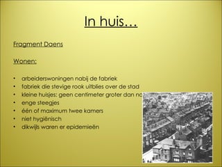 In huis… Fragment Daens Wonen: arbeiderswoningen nabij de fabriek fabriek die stevige rook uitblies over de stad kleine huisjes: geen centimeter groter dan nodig enge steegjes één of maximum twee kamers niet hygiënisch dikwijls waren er epidemieën 