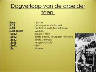 Dagverloop van de arbeider toen  5 uur :  opstaan  5u15:   op weg naar de fabriek 5u20:   aankomst in de textielfabriek 5u30-12u30 :   werken 12u30:   pauze + eten 12u40 :  einde pauze, terug aan het werk 18u30 :  einde werkdag 18u35 :  terug naar huis 18u40:   eten 19u:     slapen 