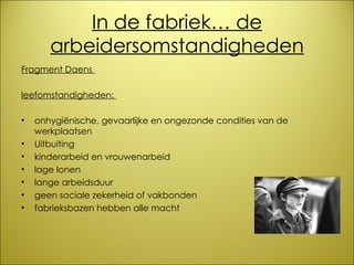 In de fabriek… de arbeidersomstandigheden Fragment Daens  leefomstandigheden:  onhygiënische, gevaarlijke en ongezonde condities van de  werkplaatsen Uitbuiting kinderarbeid en vrouwenarbeid lage lonen lange arbeidsduur geen sociale zekerheid of vakbonden fabrieksbazen hebben alle macht 