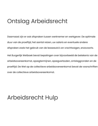 Ontslag Arbeidsrecht
Daarnaast zijn er ook afspraken tussen werknemer en werkgever. De optimale
duur van de proeftijd, het aantal reizen, uw salaris en eventuele andere
afspraken zoals het gebruik van de leaseauto's en vrachtwagen, enzovoorts.
Het Burgerlijk Wetboek bevat bepalingen over bijvoorbeeld de betekenis van de
arbeidsovereenkomst, opzegtermijnen, opzegverboden, ontslaggronden en de
proeftijd. De Wet op de collectieve arbeidsovereenkomst bevat de voorschriften
over de collectieve arbeidsovereenkomst.
Arbeidsrecht Hulp
 