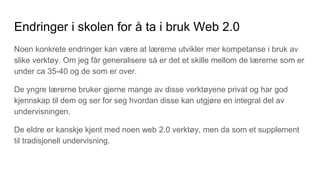Endringer i skolen for å ta i bruk Web 2.0
Noen konkrete endringer kan være at lærerne utvikler mer kompetanse i bruk av
slike verktøy. Om jeg får generalisere så er det et skille mellom de lærerne som er
under ca 35-40 og de som er over.
De yngre lærerne bruker gjerne mange av disse verktøyene privat og har god
kjennskap til dem og ser for seg hvordan disse kan utgjøre en integral del av
undervisningen.
De eldre er kanskje kjent med noen web 2.0 verktøy, men da som et supplement
til tradisjonell undervisning.
 