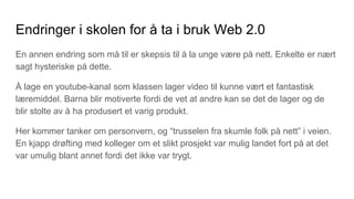 Endringer i skolen for å ta i bruk Web 2.0
En annen endring som må til er skepsis til å la unge være på nett. Enkelte er nært
sagt hysteriske på dette.
Å lage en youtube-kanal som klassen lager video til kunne vært et fantastisk
læremiddel. Barna blir motiverte fordi de vet at andre kan se det de lager og de
blir stolte av å ha produsert et varig produkt.
Her kommer tanker om personvern, og “trusselen fra skumle folk på nett” i veien.
En kjapp drøfting med kolleger om et slikt prosjekt var mulig landet fort på at det
var umulig blant annet fordi det ikke var trygt.
 