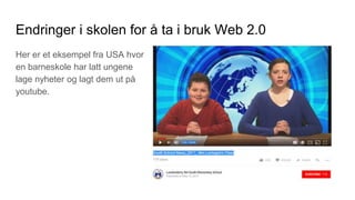 Endringer i skolen for å ta i bruk Web 2.0
Her er et eksempel fra USA hvor
en barneskole har latt ungene
lage nyheter og lagt dem ut på
youtube.
 