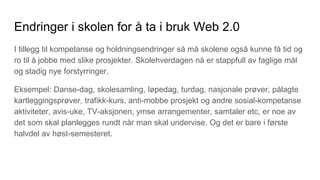 Endringer i skolen for å ta i bruk Web 2.0
I tillegg til kompetanse og holdningsendringer så må skolene også kunne få tid og
ro til å jobbe med slike prosjekter. Skolehverdagen nå er stappfull av faglige mål
og stadig nye forstyrringer.
Eksempel: Danse-dag, skolesamling, løpedag, turdag, nasjonale prøver, pålagte
kartleggingsprøver, trafikk-kurs, anti-mobbe prosjekt og andre sosial-kompetanse
aktiviteter, avis-uke, TV-aksjonen, ymse arrangementer, samtaler etc, er noe av
det som skal planlegges rundt når man skal undervise. Og det er bare i første
halvdel av høst-semesteret.
 